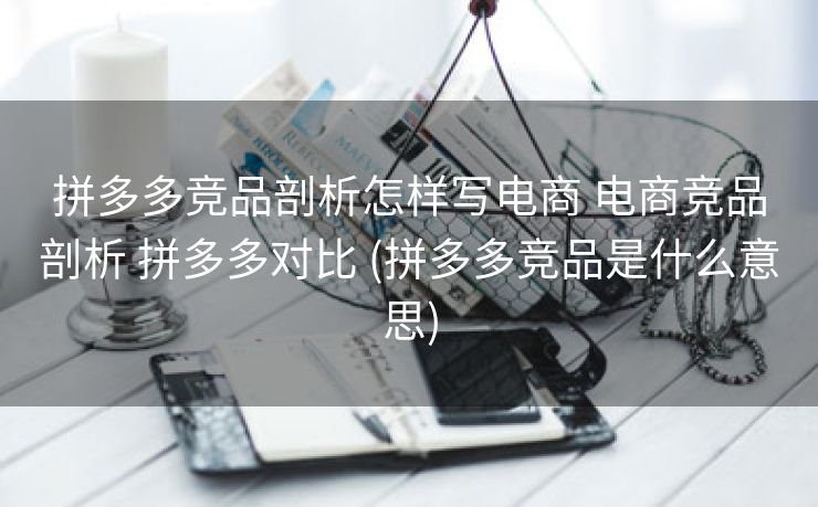 拼多多竞品剖析怎样写电商 电商竞品剖析 拼多多对比 (拼多多竞品是什么意思)
