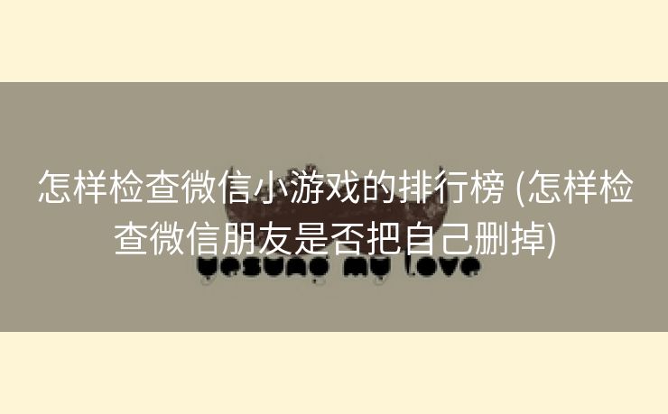 怎样检查微信小游戏的排行榜 (怎样检查微信朋友是否把自己删掉)