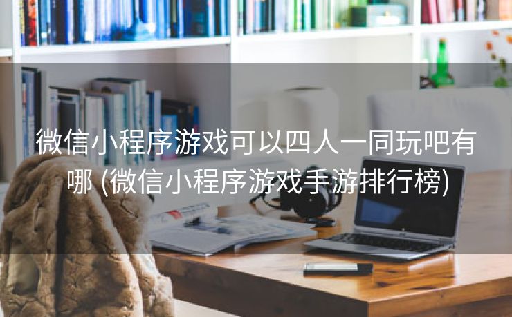 微信小程序游戏可以四人一同玩吧有哪 (微信小程序游戏手游排行榜)