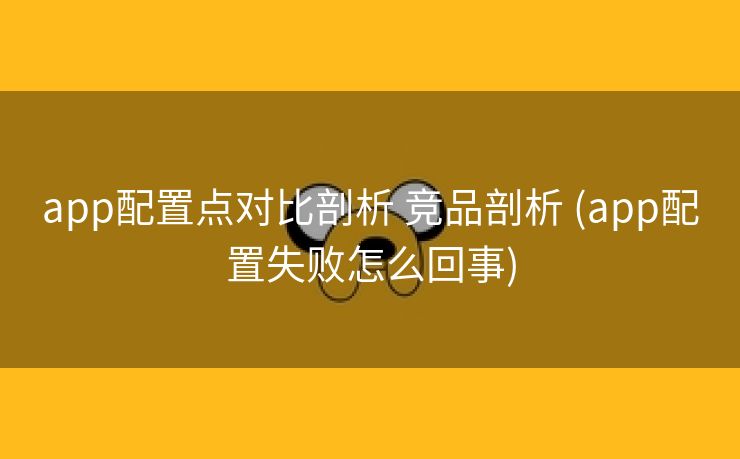 app配置点对比剖析 竞品剖析 (app配置失败怎么回事)