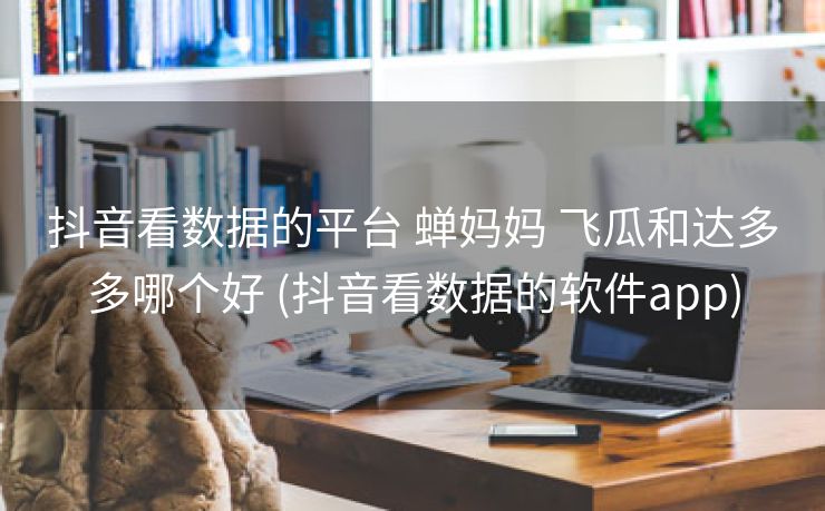 抖音看数据的平台 蝉妈妈 飞瓜和达多多哪个好 (抖音看数据的软件app)