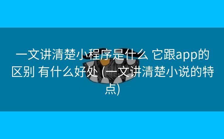 一文讲清楚小程序是什么 它跟app的区别 有什么好处 (一文讲清楚小说的特点)