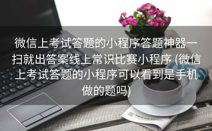 微信上考试答题的小程序答题神器一扫就出答案线上常识比赛小程序 (微信上考试答题的小程序可以看到是手机做的题吗)