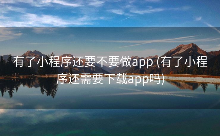 有了小程序还要不要做app (有了小程序还需要下载app吗)
