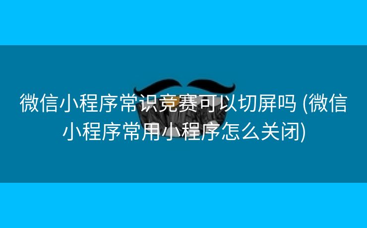 微信小程序常识竞赛可以切屏吗 (微信小程序常用小程序怎么关闭)