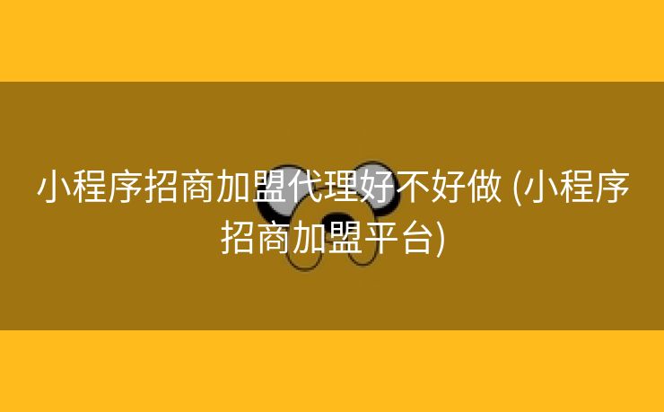 小程序招商加盟代理好不好做 (小程序招商加盟平台)