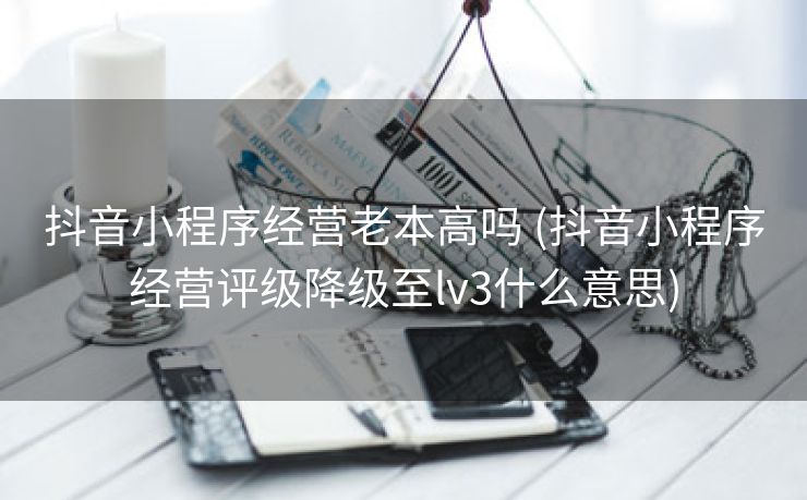 抖音小程序经营老本高吗 (抖音小程序经营评级降级至lv3什么意思)