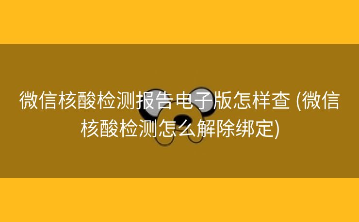 微信核酸检测报告电子版怎样查 (微信核酸检测怎么解除绑定)