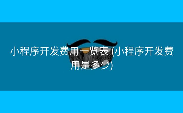 小程序开发费用一览表 (小程序开发费用是多少)