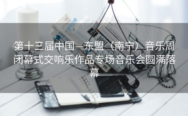 第十三届中国—东盟（南宁）音乐周闭幕式交响乐作品专场音乐会圆满落幕