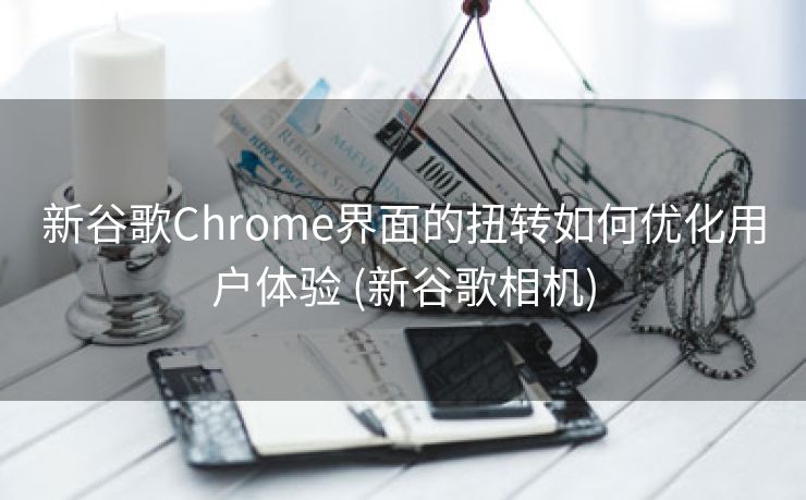 新谷歌Chrome界面的扭转如何优化用户体验 (新谷歌相机)