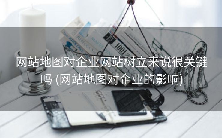 网站地图对企业网站树立来说很关键吗 (网站地图对企业的影响)