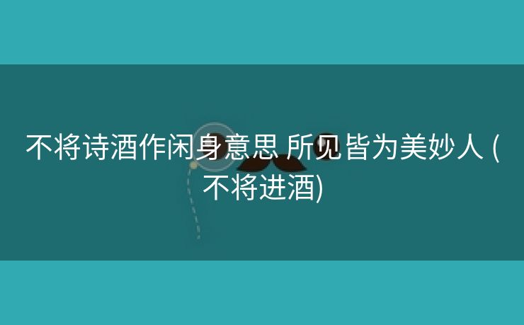 不将诗酒作闲身意思 所见皆为美妙人 (不将进酒)