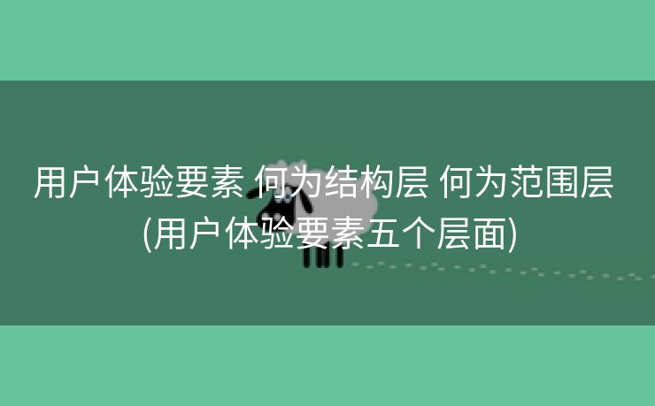 用户体验要素 何为结构层 何为范围层 (用户体验要素五个层面)