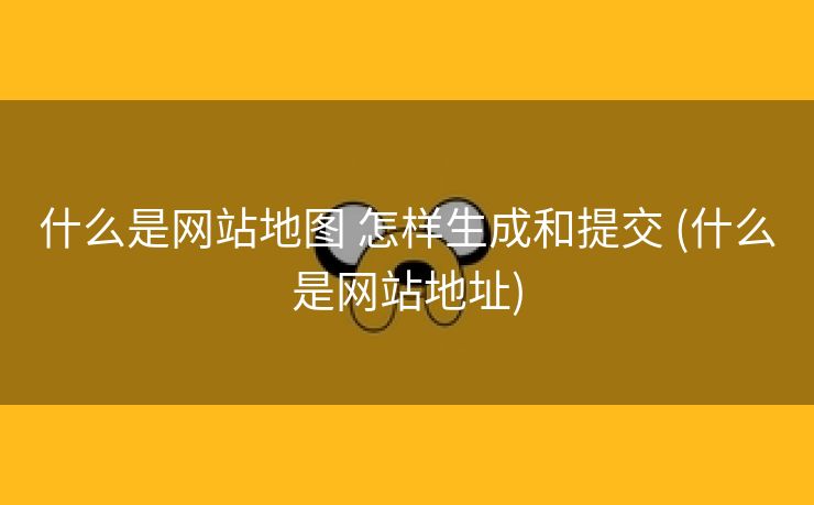什么是网站地图 怎样生成和提交 (什么是网站地址)