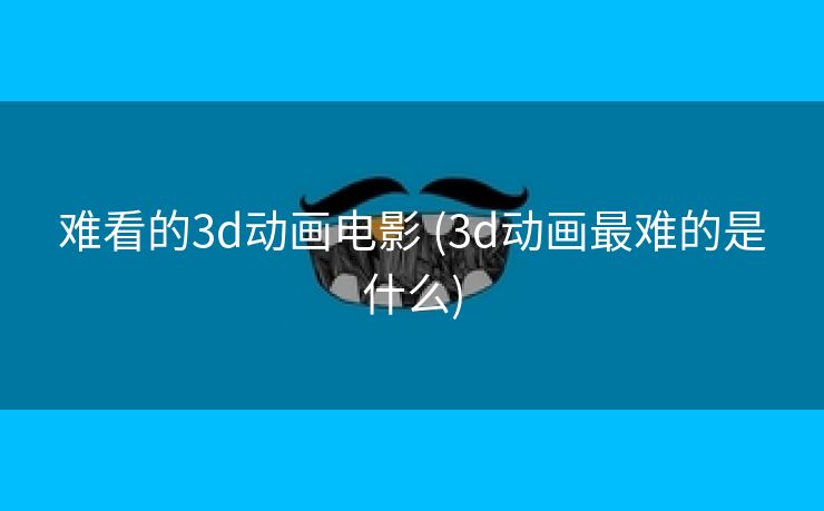 难看的3d动画电影 (3d动画最难的是什么)