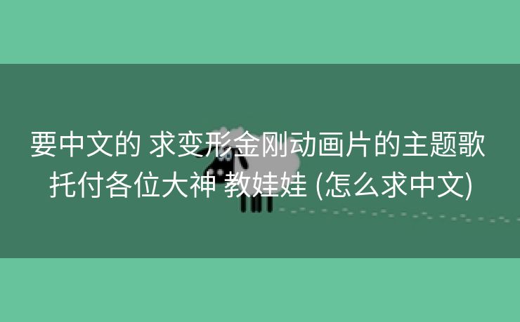 要中文的 求变形金刚动画片的主题歌 托付各位大神 教娃娃 (怎么求中文)