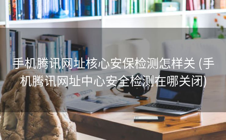 手机腾讯网址核心安保检测怎样关 (手机腾讯网址中心安全检测在哪关闭)