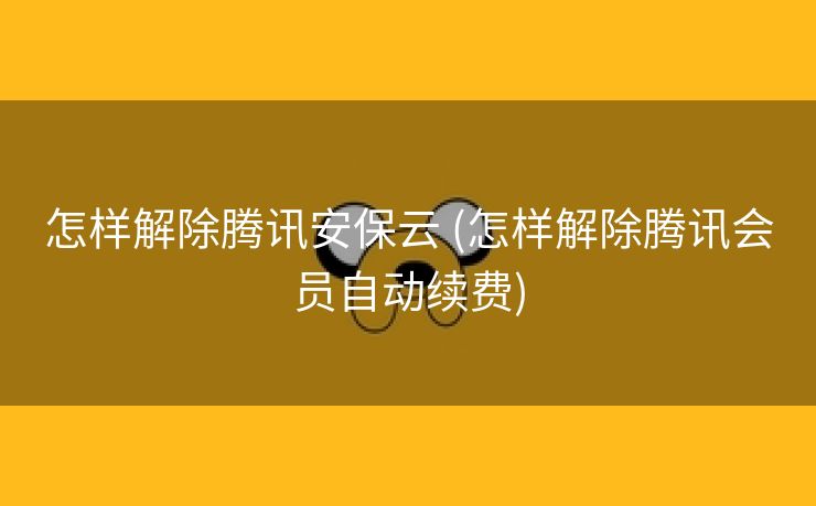 怎样解除腾讯安保云 (怎样解除腾讯会员自动续费)