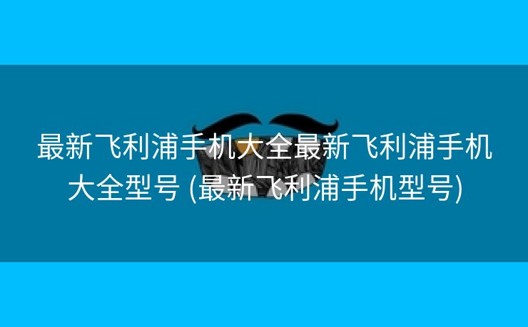 最新飞利浦手机大全最新飞利浦手机大全型号 (最新飞利浦手机型号)