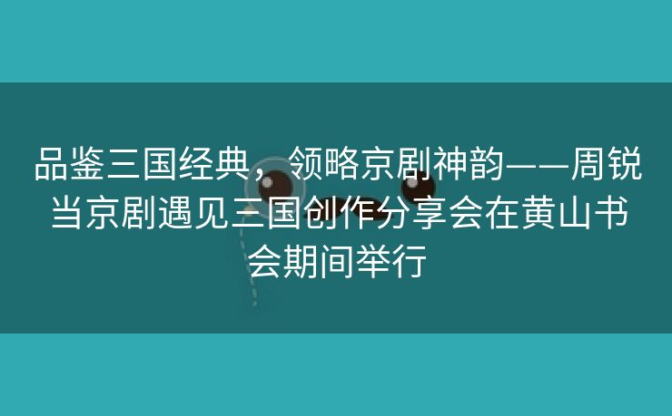 品鉴三国经典，领略京剧神韵——周锐当京剧遇见三国创作分享会在黄山书会期间举行