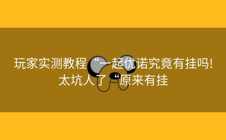 玩家实测教程“一起优诺究竟有挂吗!太坑人了“原来有挂 玩家实测教程“一起优诺究竟有挂吗!太坑人了“原来有挂