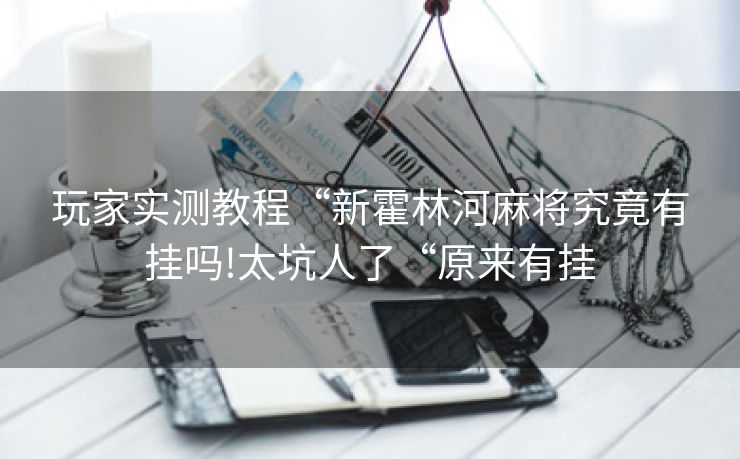 玩家实测教程“新霍林河麻将究竟有挂吗!太坑人了“原来有挂 玩家实测教程“新霍林河麻将究竟有挂吗!太坑人了“原来有挂