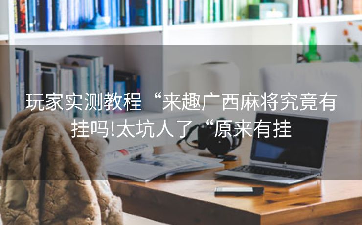 玩家实测教程“来趣广西麻将究竟有挂吗!太坑人了“原来有挂 玩家实测教程“来趣广西麻将究竟有挂吗!太坑人了“原来有挂