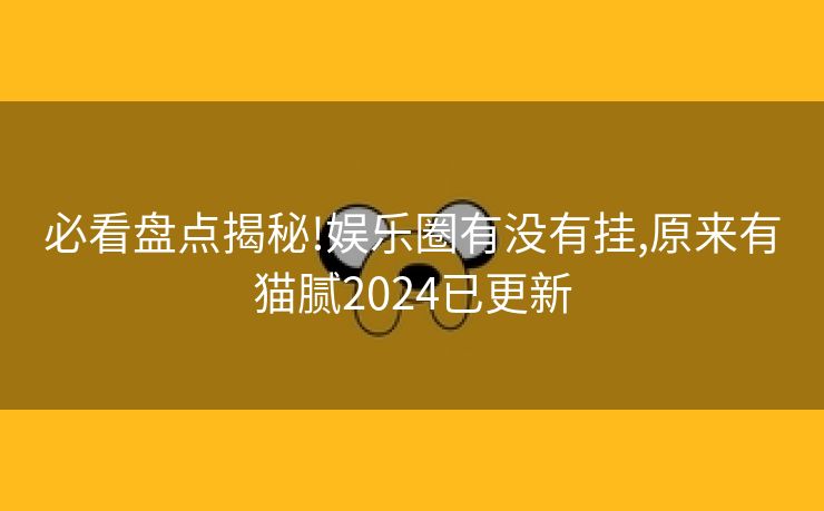 必看盘点揭秘!娱乐圈有没有挂,原来有猫腻2024已更新
