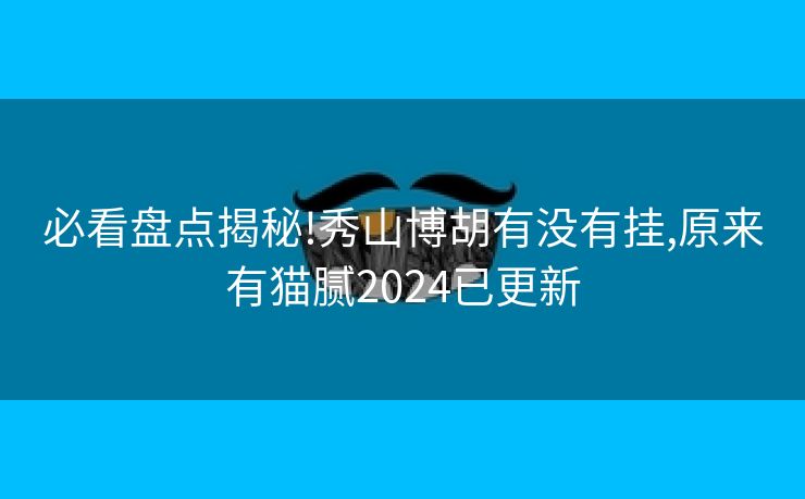 必看盘点揭秘!秀山博胡有没有挂,原来有猫腻2024已更新