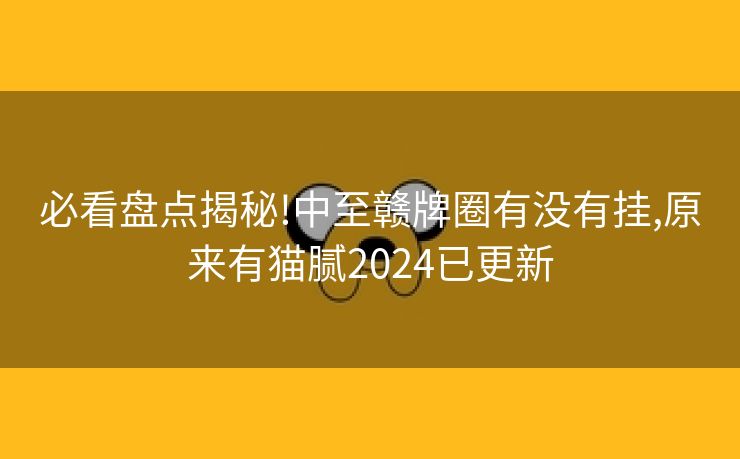 必看盘点揭秘!中至赣牌圈有没有挂,原来有猫腻2024已更新