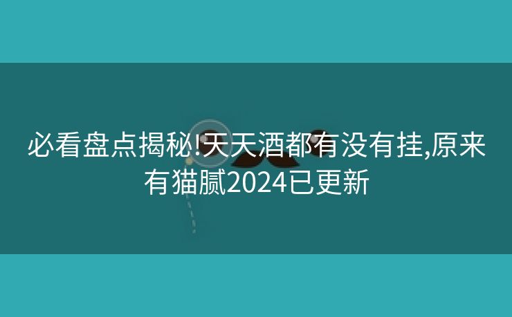必看盘点揭秘!天天酒都有没有挂,原来有猫腻2024已更新