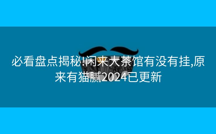 必看盘点揭秘!闲来大茶馆有没有挂,原来有猫腻2024已更新 必看盘点揭秘!闲来大茶馆有没有挂,原来有猫腻2024已更新