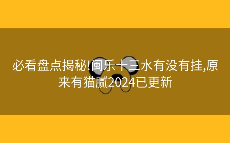 必看盘点揭秘!闽乐十三水有没有挂,原来有猫腻2024已更新
