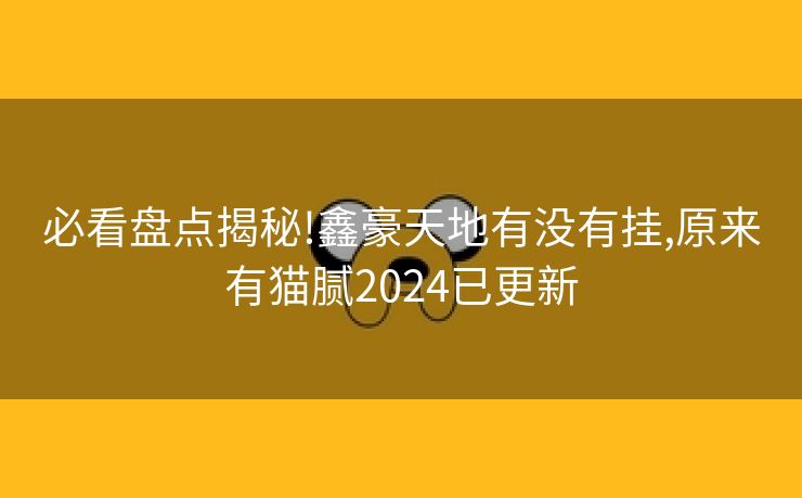必看盘点揭秘!鑫豪天地有没有挂,原来有猫腻2024已更新