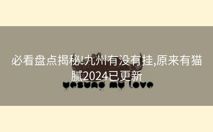 必看盘点揭秘!九州有没有挂,原来有猫腻2024已更新 必看盘点揭秘!九州有没有挂,原来有猫腻2024已更新