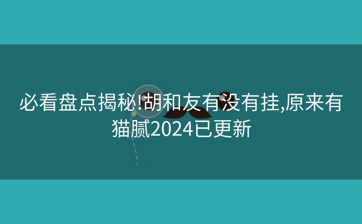 必看盘点揭秘!胡和友有没有挂,原来有猫腻2024已更新