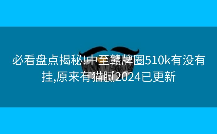 必看盘点揭秘!中至赣牌圈510k有没有挂,原来有猫腻2024已更新 必看盘点揭秘!中至赣牌圈510k有没有挂,原来有猫腻2024已更新