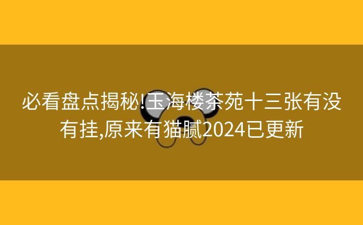 必看盘点揭秘!玉海楼茶苑十三张有没有挂,原来有猫腻2024已更新