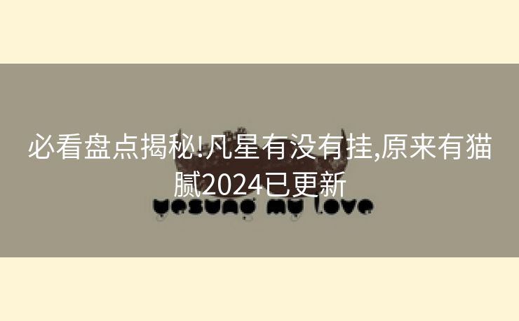 必看盘点揭秘!凡星有没有挂,原来有猫腻2024已更新