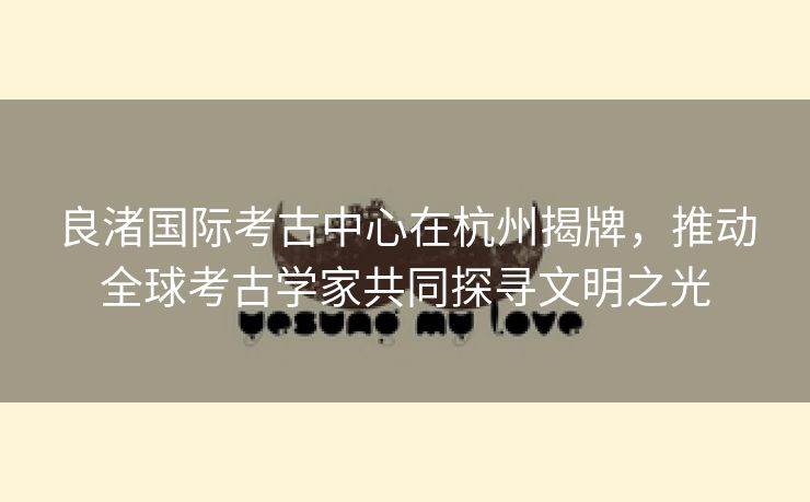 良渚国际考古中心在杭州揭牌，推动全球考古学家共同探寻文明之光