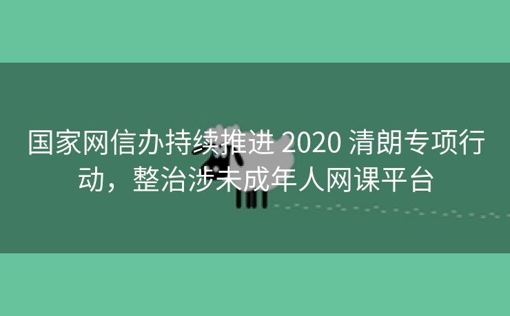 国家网信办持续推进 2020 清朗专项行动，整治涉未成年人网课平台