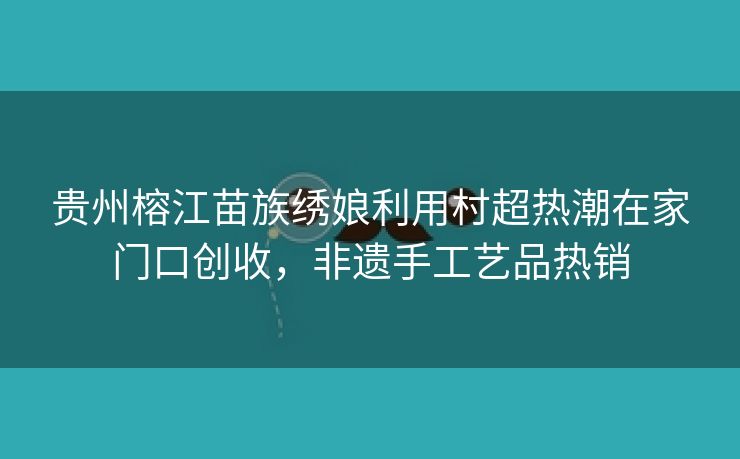 贵州榕江苗族绣娘利用村超热潮在家门口创收，非遗手工艺品热销