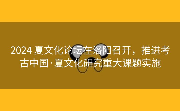 2024 夏文化论坛在洛阳召开，推进考古中国·夏文化研究重大课题实施