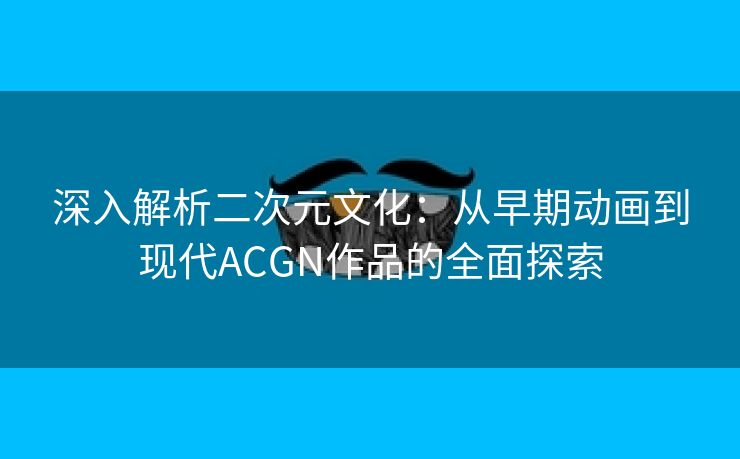 深入解析二次元文化：从早期动画到现代ACGN作品的全面探索