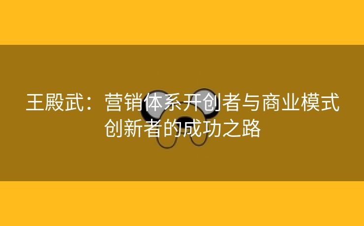 王殿武：营销体系开创者与商业模式创新者的成功之路