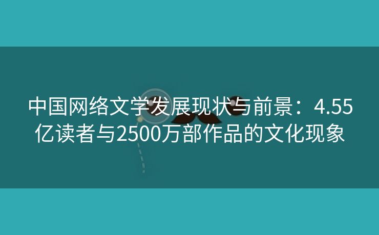 中国网络文学发展现状与前景：4.55亿读者与2500万部作品的文化现象