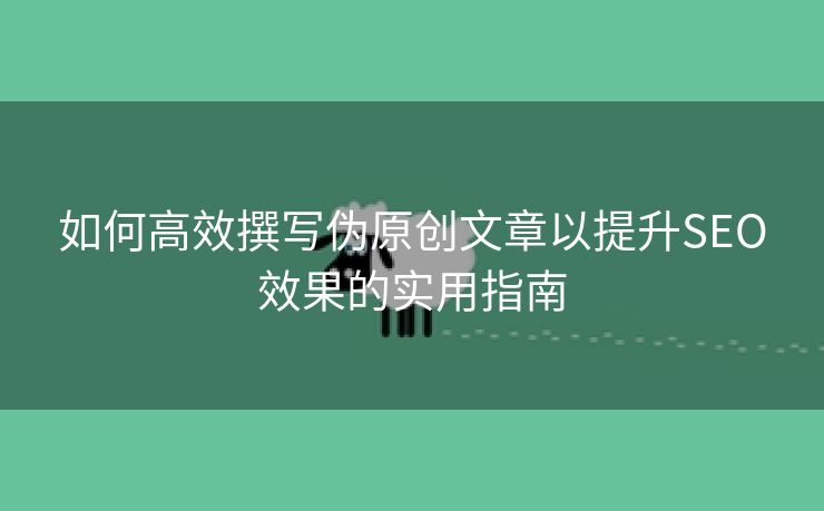 如何高效撰写伪原创文章以提升SEO效果的实用指南