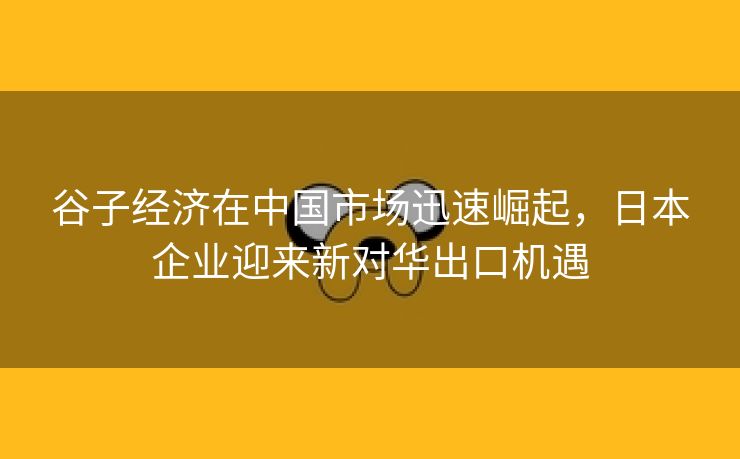 谷子经济在中国市场迅速崛起，日本企业迎来新对华出口机遇
