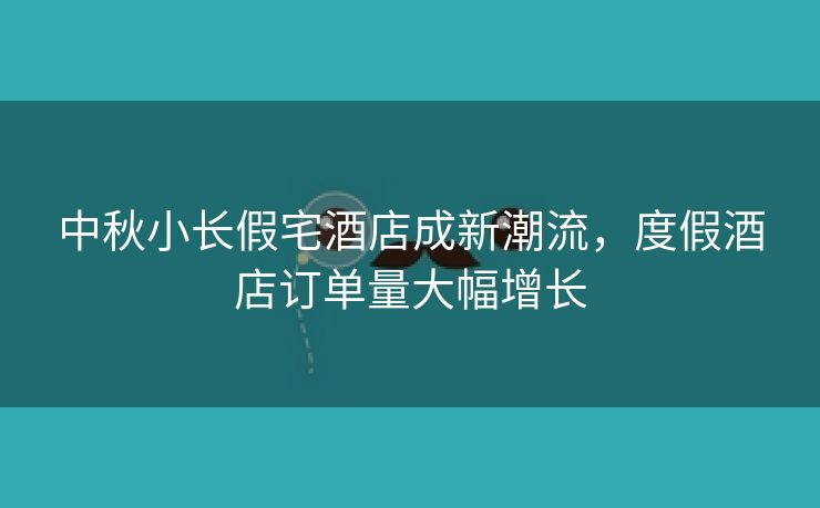 中秋小长假宅酒店成新潮流，度假酒店订单量大幅增长